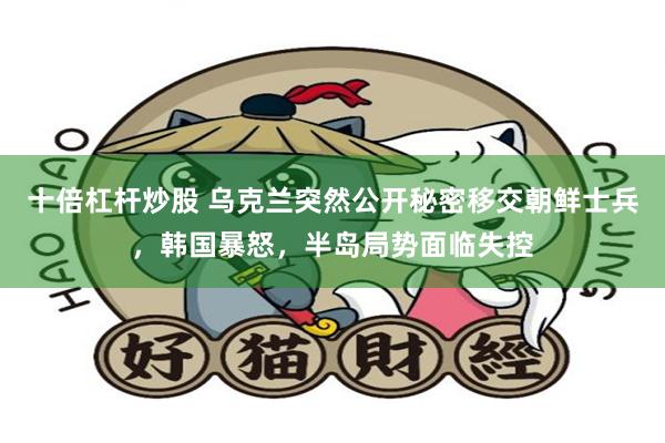 十倍杠杆炒股 乌克兰突然公开秘密移交朝鲜士兵，韩国暴怒，半岛局势面临失控