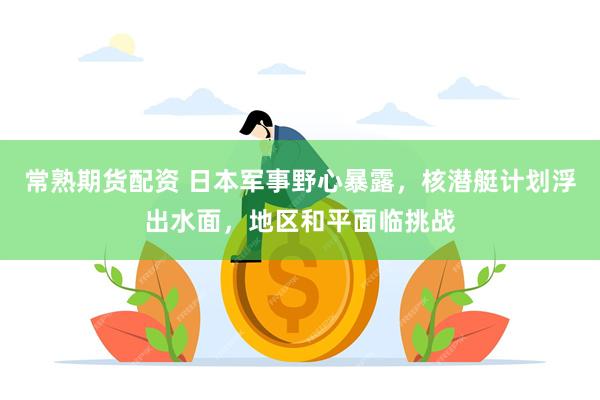 常熟期货配资 日本军事野心暴露，核潜艇计划浮出水面，地区和平面临挑战